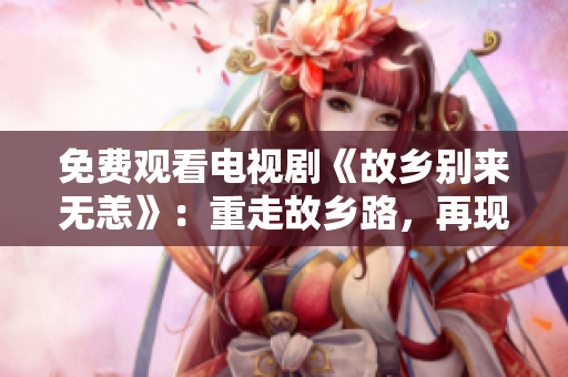 免费观看电视剧《故乡别来无恙》：重走故乡路，再现家乡记忆
