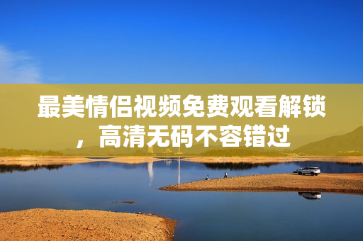 最美情侣视频免费观看解锁，高清无码不容错过