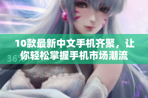 10款最新中文手机齐聚，让你轻松掌握手机市场潮流