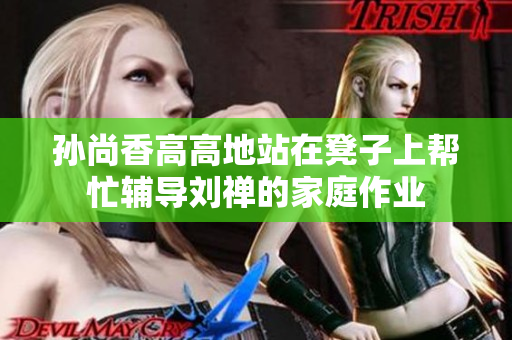 孙尚香高高地站在凳子上帮忙辅导刘禅的家庭作业