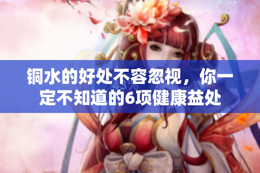 铜水的好处不容忽视，你一定不知道的6项健康益处