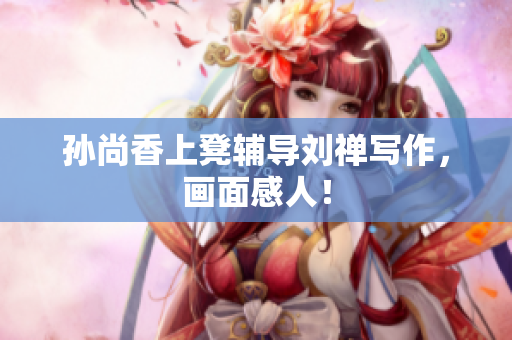 孙尚香上凳辅导刘禅写作，画面感人！