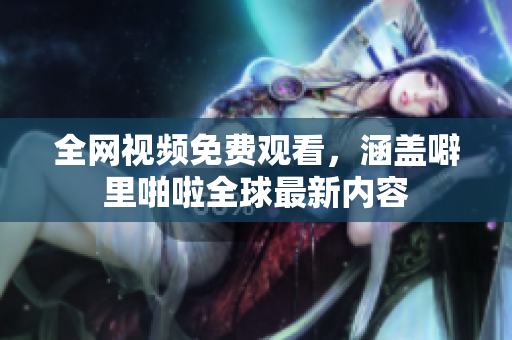 全网视频免费观看，涵盖噼里啪啦全球最新内容