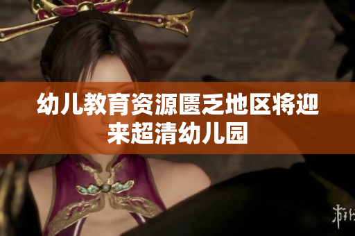 幼儿教育资源匮乏地区将迎来超清幼儿园