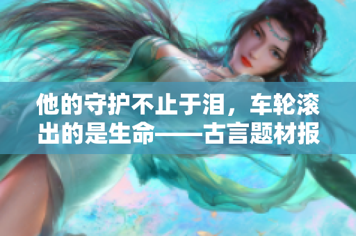 他的守护不止于泪，车轮滚出的是生命——古言题材报道