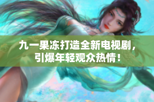 九一果冻打造全新电视剧，引爆年轻观众热情！