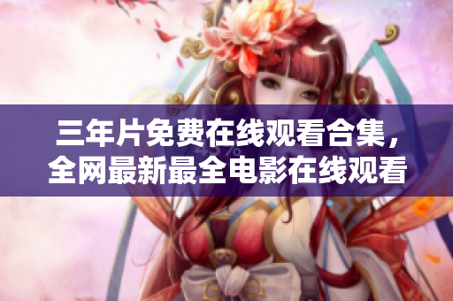 三年片免费在线观看合集，全网最新最全电影在线观看指南！