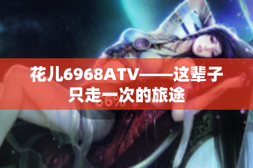 花儿6968ATV——这辈子只走一次的旅途