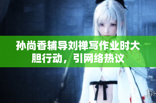 孙尚香辅导刘禅写作业时大胆行动，引网络热议