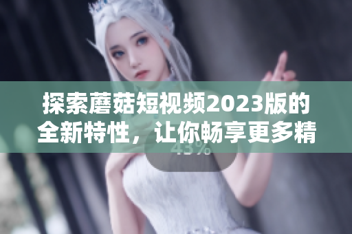 探索蘑菇短视频2023版的全新特性，让你畅享更多精彩内容！