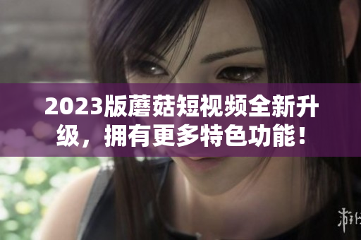 2023版蘑菇短视频全新升级，拥有更多特色功能！