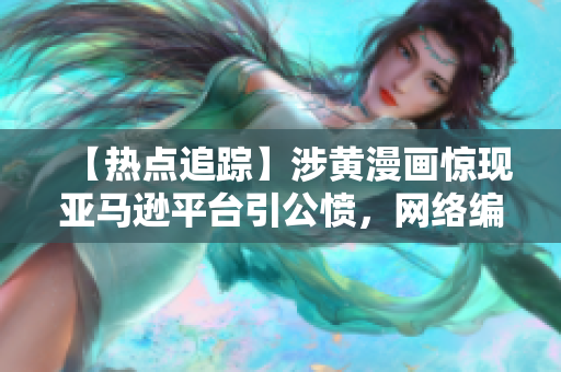 【热点追踪】涉黄漫画惊现亚马逊平台引公愤，网络编辑深度分析！