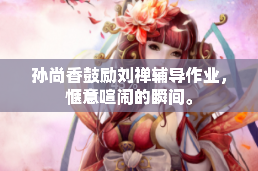 孙尚香鼓励刘禅辅导作业，惬意喧闹的瞬间。