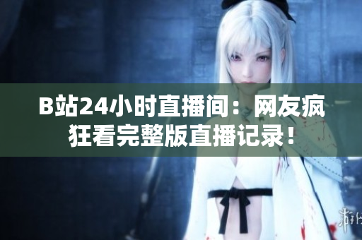 B站24小时直播间：网友疯狂看完整版直播记录！