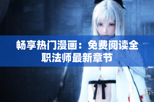 畅享热门漫画：免费阅读全职法师最新章节