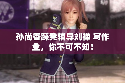 孙尚香踩凳辅导刘禅 写作业，你不可不知！