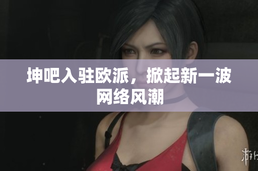 坤吧入驻欧派，掀起新一波网络风潮