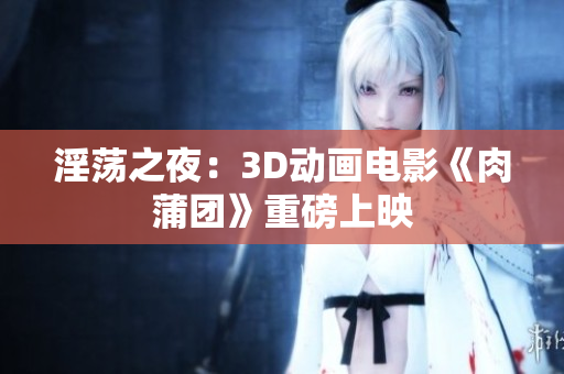 淫荡之夜：3D动画电影《肉蒲团》重磅上映