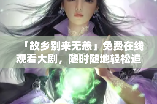 「故乡别来无恙」免费在线观看大剧，随时随地轻松追剧