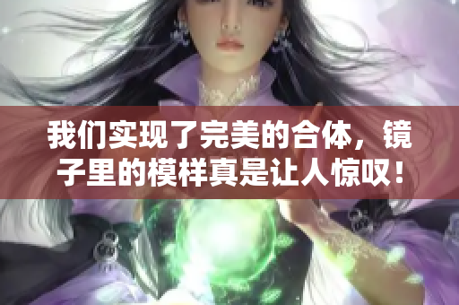 我们实现了完美的合体，镜子里的模样真是让人惊叹！