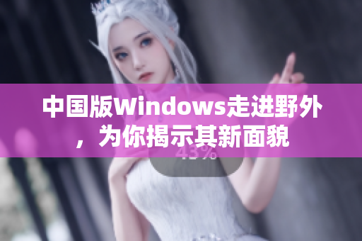 中国版Windows走进野外，为你揭示其新面貌