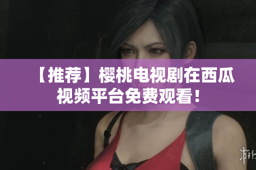 【推荐】樱桃电视剧在西瓜视频平台免费观看！