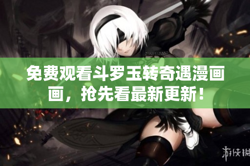 免费观看斗罗玉转奇遇漫画画，抢先看最新更新！