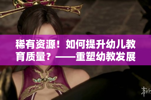 稀有资源！如何提升幼儿教育质量？——重塑幼教发展