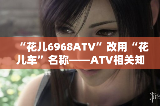 “花儿6968ATV”改用“花儿车”名称——ATV相关知识简介