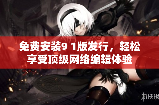 免费安装9 1版发行，轻松享受顶级网络编辑体验
