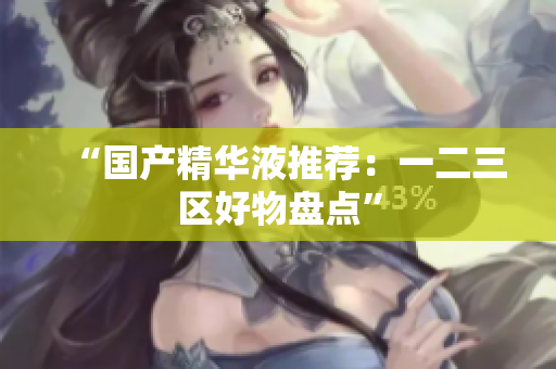 “国产精华液推荐：一二三区好物盘点”