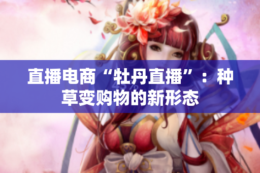 直播电商“牡丹直播”：种草变购物的新形态