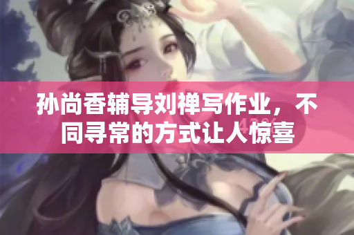 孙尚香辅导刘禅写作业，不同寻常的方式让人惊喜