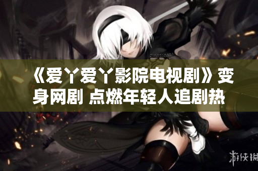《爱丫爱丫影院电视剧》变身网剧 点燃年轻人追剧热情