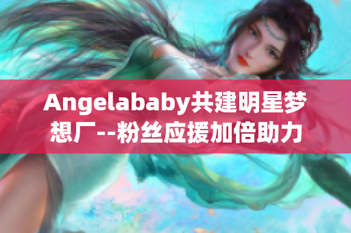 Angelababy共建明星梦想厂--粉丝应援加倍助力