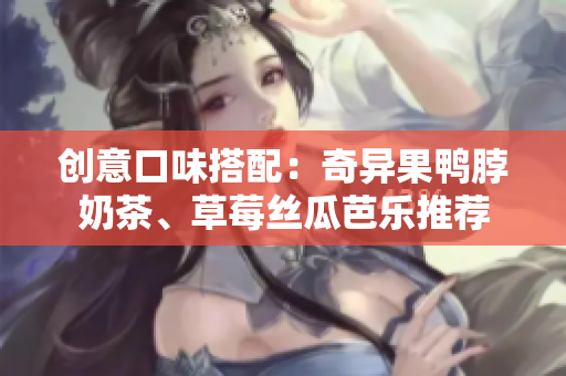 创意口味搭配：奇异果鸭脖奶茶、草莓丝瓜芭乐推荐