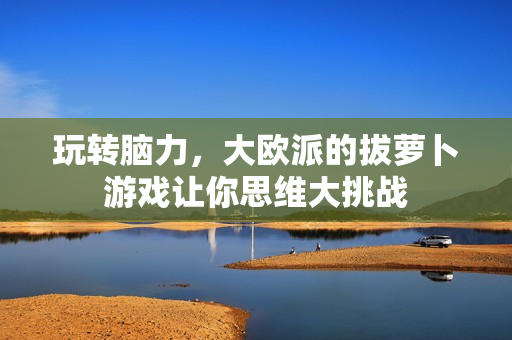 玩转脑力，大欧派的拔萝卜游戏让你思维大挑战