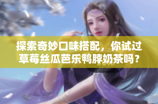 探索奇妙口味搭配，你试过草莓丝瓜芭乐鸭脖奶茶吗？