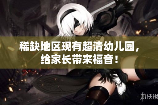 稀缺地区现有超清幼儿园，给家长带来福音！