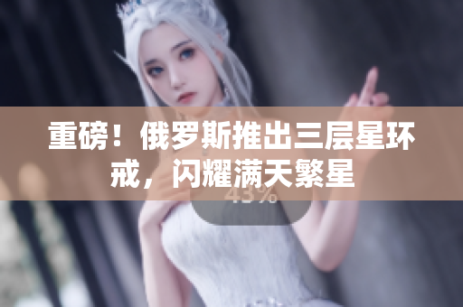 重磅！俄罗斯推出三层星环戒，闪耀满天繁星