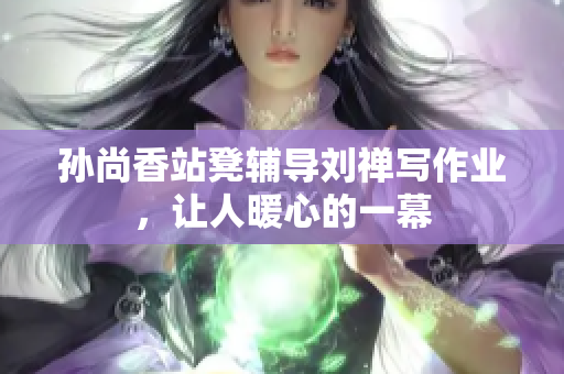 孙尚香站凳辅导刘禅写作业，让人暖心的一幕