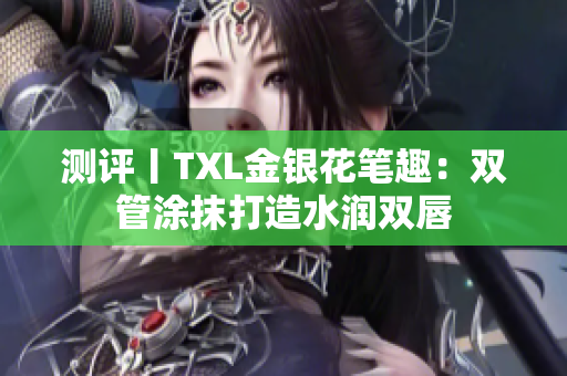 测评丨TXL金银花笔趣：双管涂抹打造水润双唇