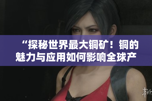 “探秘世界最大铜矿！铜的魅力与应用如何影响全球产业？”