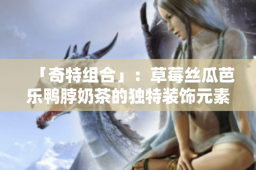 「奇特组合」：草莓丝瓜芭乐鸭脖奶茶的独特装饰元素