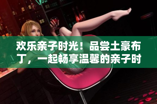 欢乐亲子时光！品尝土豪布丁，一起畅享温馨的亲子时光！