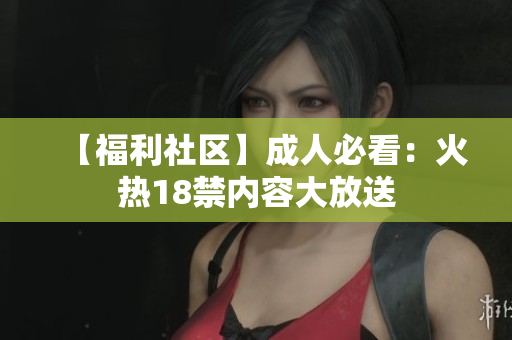 【福利社区】成人必看：火热18禁内容大放送
