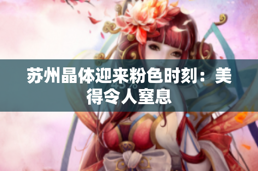 苏州晶体迎来粉色时刻：美得令人窒息