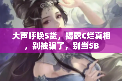 大声呼唤S货，揭露C烂真相，别被骗了，别当SB