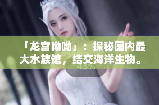 「龙宫呦呦」：探秘国内最大水族馆，结交海洋生物。