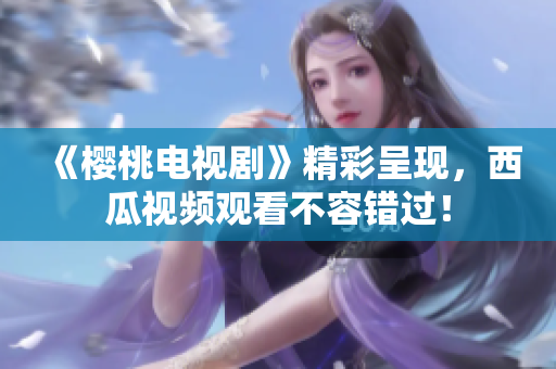 《樱桃电视剧》精彩呈现，西瓜视频观看不容错过！